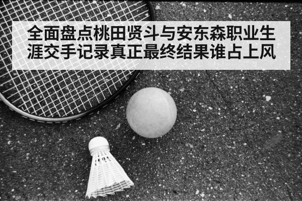 全面盘点桃田贤斗与安东森职业生涯交手记录真正最终结果谁占上风