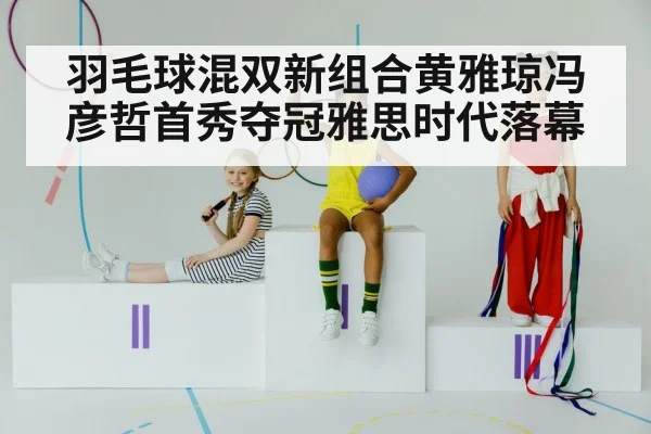 羽毛球混双新组合黄雅琼冯彦哲首秀夺冠雅思时代落幕